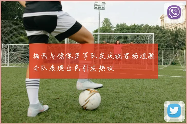 梅西与德保罗等队友庆祝客场连胜全队表现出色引发热议